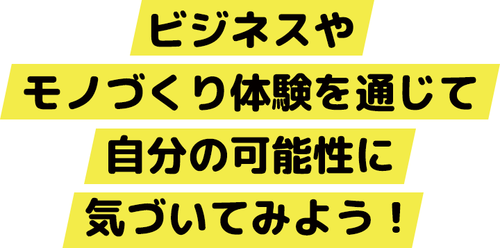 ビジネスやモノづくり体験を通じて自分の可能性に気づいてみよう！